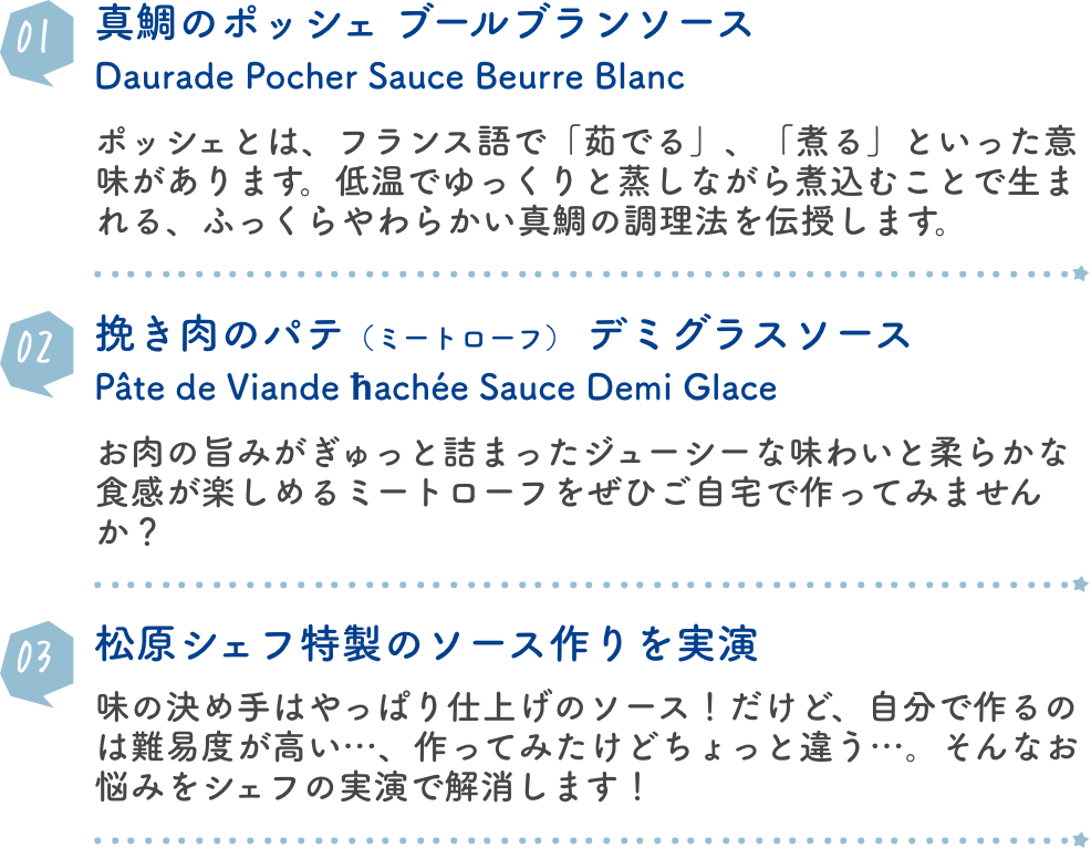 真鯛のポッシェ　ブールブランソースDaurade Pocher Sauce Beurre Blanc ポッシェとは、フランス語で「茹でる」、「煮る」といった意味があります。低温でゆっくりと蒸しながら煮込むことで生まれる、ふっくらやわらかい真鯛の調理法を伝授します。挽き肉のパテ（ミートローフ）　デミグラスソース Pâte de Viande ħachée Sauce Demi Glace お肉の旨みがぎゅっと詰まったジューシーな味わいと柔らかな食感が楽しめるミートローフをぜひご自宅で作ってみませんか？ 松原シェフ特製のソース作りを実演 味の決め手はやっぱり仕上げのソース！だけど、自分で作るのは難易度が高い…、作ってみたけどちょっと違う…。そんなお悩みをシェフの実演で解消します！