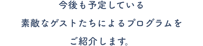 今後も予定している素敵なゲストたちによるプログラムをご紹介します。