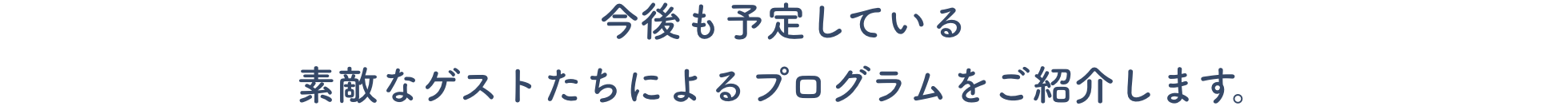 今後も予定している素敵なゲストたちによるプログラムをご紹介します。