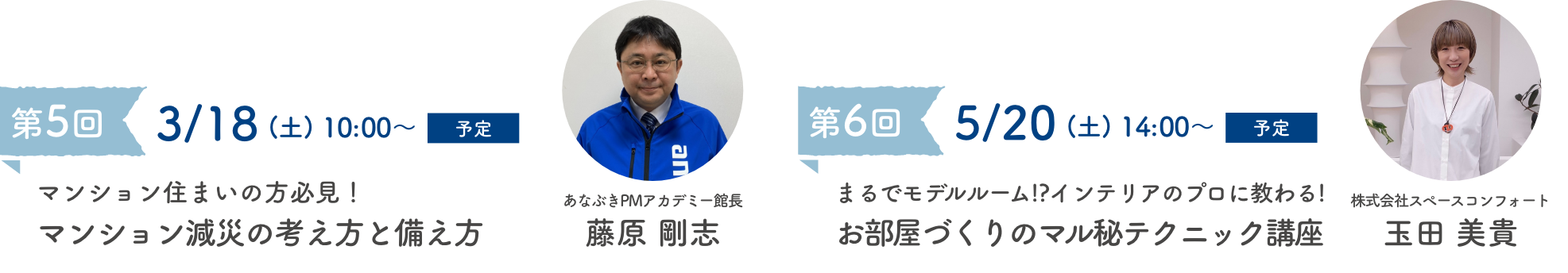 第5回 3/18(土)10:00〜予定 マンション住まいの方必見!マンション減災の考え方と備え方 あなぶきPMアカデミー館長 藤原 剛志 第6回 5/20(土)14:00〜予定 まるでモデルルーム!?インテリアのプロに教わる! お部屋づくりのマル秘テクニック講座 株式会社スペースコンフォート 玉田 美貴
