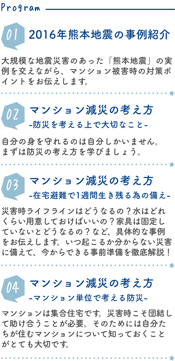 2016年熊本地震の事例紹介 大規模な地震災害のあった「熊本地震」の実例を交えながら、マンション被害時の対策ポイントをお伝えします。マンション減災の考え方-防災を考える上で大切なこと- 自分の身を守れるのは自分しかいません。まずは防災の考え方を学びましょう。マンション減災の考え方-在宅避難で1週間生き残る為の備え- 災害時ライフラインはどうなるの？水はどれくらい用意しておけばいいの？家具は固定していないとどうなるの？など、具体的な事例をお伝えします。いつ起こるか分からない災害に備えて、今からできる事前準備を徹底解説！マンション減災の考え方-マンション単位で考える防災-マンションは集合住宅です。災害時こそ団結して助け合うことが必要。そのためには自分たちが住むマンションについて知っておくことがとても大切です。