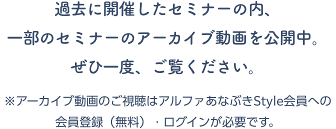 過去に開催したセミナーの内、一部のセミナーのアーカイブ動画を公開中。ぜひ一度、ご覧ください。※アーカイブ動画のご視聴はアルファあなぶきStyle会員への会員登録（無料）・ログインが必要です。