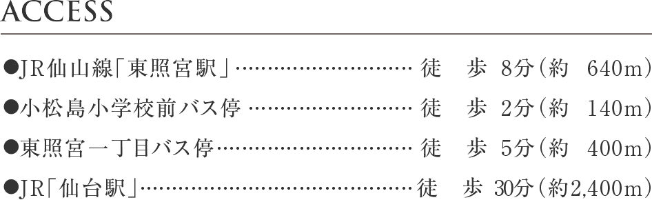 ●JR仙山線「東照宮駅」 徒歩8分（約640m）
●小松島小学校前バス停	徒歩2分（約140m）
●東照宮一丁目バス停	徒歩5分（約400m）
●JR仙台駅	徒歩30分（約2,400m）