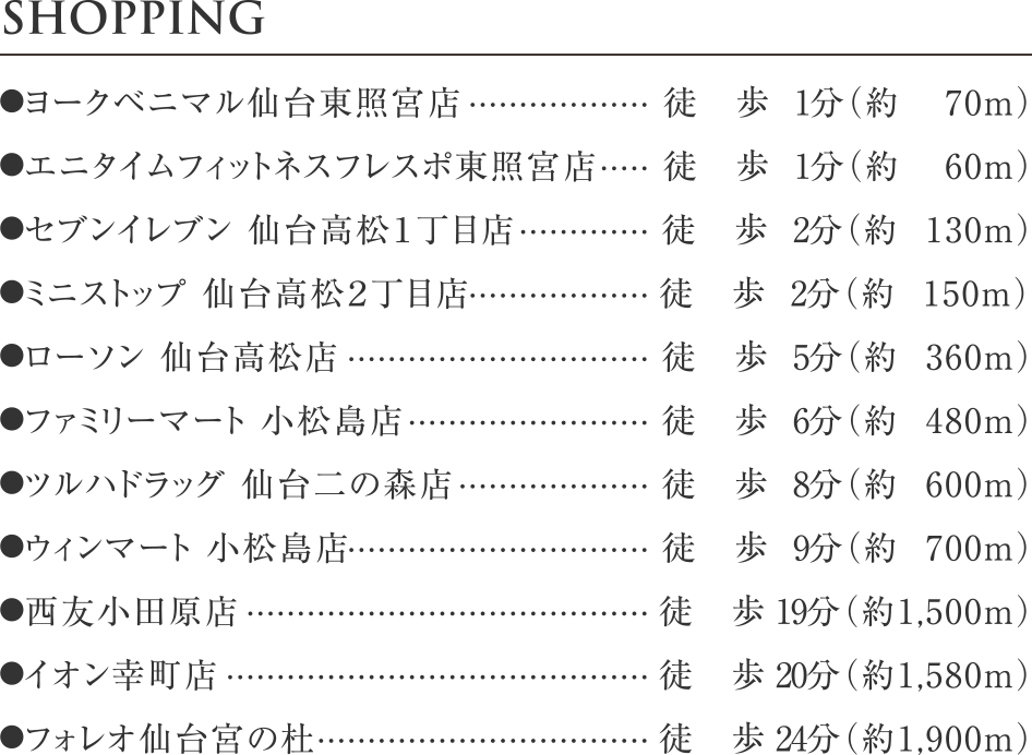 ●ヨークベニマル仙台東照宮店 徒歩1分（約70m）
●エニタイムフィットネスフレスポ東照宮店	徒歩1分（約60m）
●セブンイレブン 仙台高松１丁目店 徒歩2分（約130m）
●ミニストップ 仙台高松２丁目店 徒歩2分（約150m）
●ローソン 仙台高松店	徒歩5分（約360m）
●ファミリーマート 小松島店 徒歩6分（約480m）
●ツルハドラッグ 仙台二の森店 徒歩8分（約600m）
●ウィンマート 小松島店 徒歩9分（約700m）
●西友小田原店	徒歩19分（約1,500m）
●イオン幸町店	徒歩20分（約1,580m）
●フォレオ仙台宮の杜	徒歩24分（約1,900m）