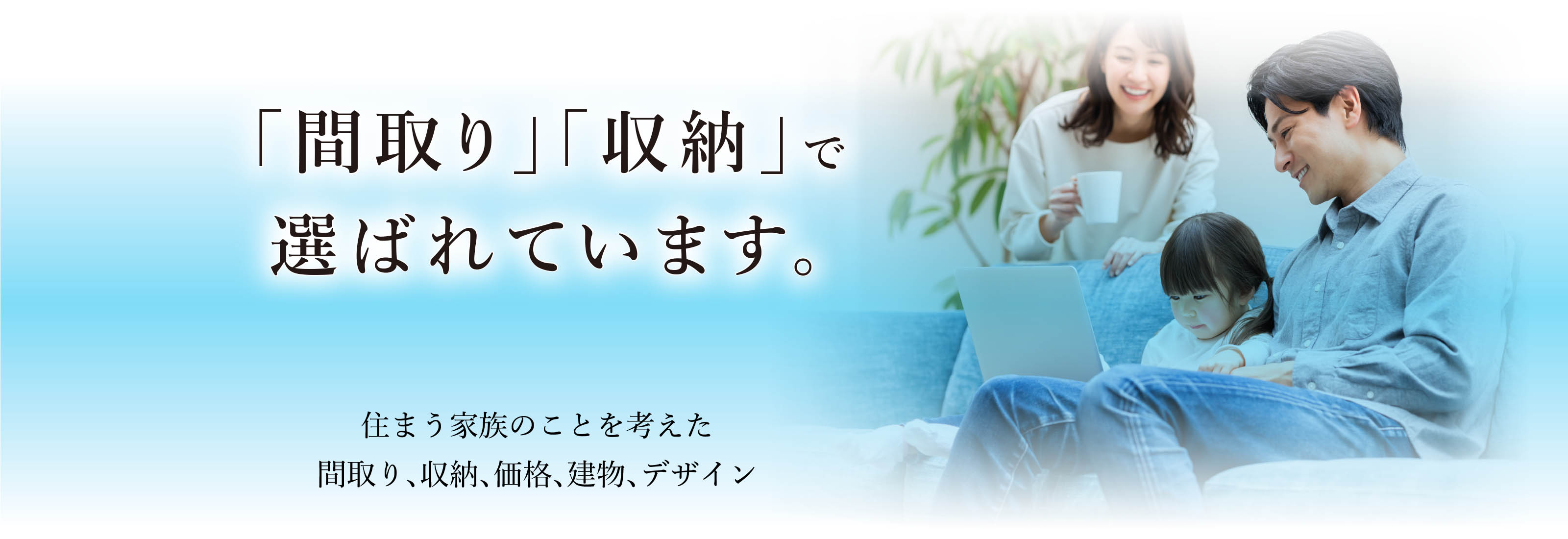 「間取り」「収納」で選ばれています。
住まう家族のことを考えた間取り、収納、価格、建物、デザイン