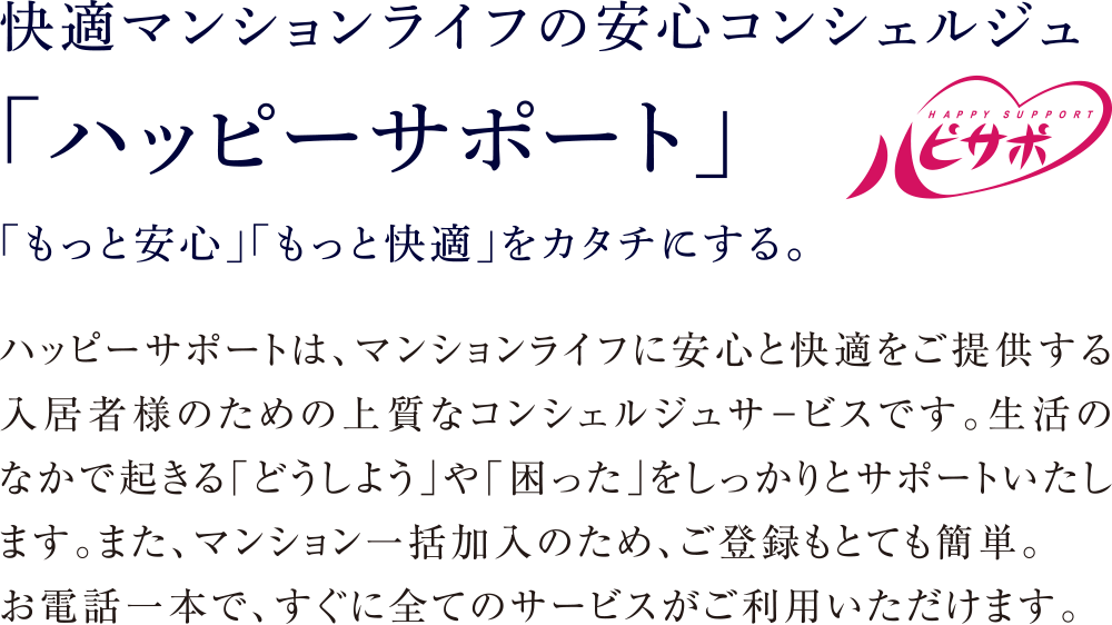 快適マンションライフの安心コンシェルジュ
「ハッピーサポート」「もっと安心」「もっと快適」をカタチにする。
ハッピーサポートは、マンションライフに安心と快適をご提供する入居者様のための上質なコンシェルジュサ−ビスです。生活のなかで起きる「どうしよう」や「困った」をしっかりとサポートいたします。また、マンション一括加入のため、ご登録もとても簡単。お電話一本で、すぐに全てのサービスがご利用いただけます。