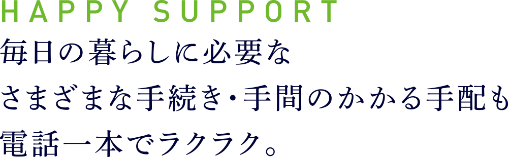 HAPPY SUPPORT
毎日の暮らしに必要なさまざまな手続き・手間のかかる手配も電話一本でラクラク。