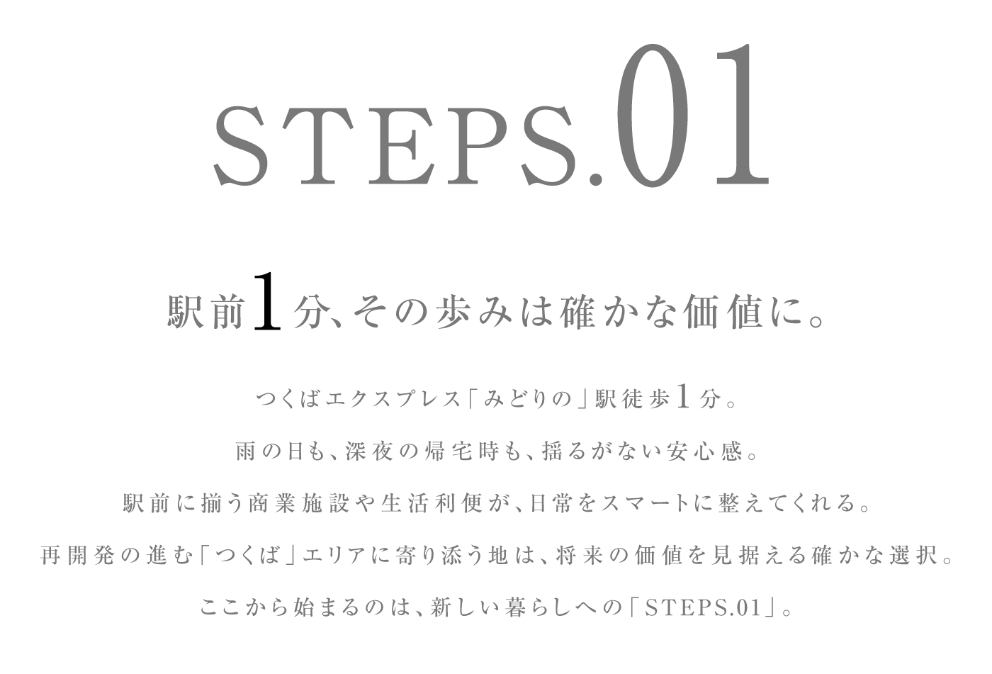 駅前1分、その歩みは確かな価値に。つくばエクスプレス「みどりの」駅徒歩1分。雨の日も、深夜の帰宅時も、揺るがない安心感。駅前に揃う商業施設や生活利便が、日常をスマートに整えてくれる。再開発の進む「つくば」エリアに寄り添う地は、将来の価値を見据える確かな選択。ここから始まるのは、新しい暮らしへの「STEPS.01」。