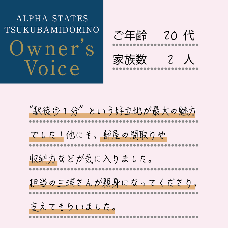 “駅徒歩1分”という好立地が最大の魅力でした！他にも、部屋の間取りや収納力などが気に入りました。